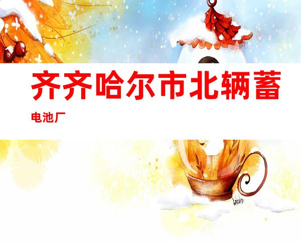 齐齐哈尔市北辆蓄电池厂